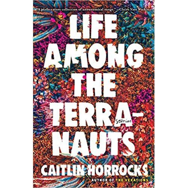 A book cover with the title, "Life Among the Terranauts" by Caitlin Horrocks, author of "The Vexations." It has the word "stories" in the first "A" of terranauts. At top it says: ýA perfect story collection of astronomical range.ý ý Claire Vaye Watkins