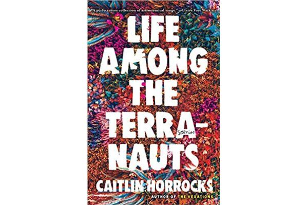 A book cover with the title, "Life Among the Terranauts" by Caitlin Horrocks, author of "The Vexations." It has the word "stories" in the first "A" of terranauts. At top it says: &ldquo;A perfect story collection of astronomical range.&rdquo; &ndash; Claire Vaye Watkins