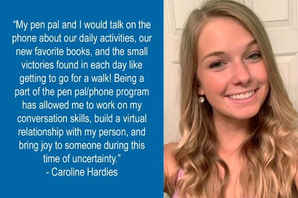 headshot and quote from Caroline Hardies: My person and I would talk about our daily activities, our new favorite books, and the small victories found in each day like getting to go for a walk! Being apart of the pen pal/phone program has allowed me to work on my conversation skills, build a virtual relationship with my person, and bring joy to my person during this time of uncertainty. 